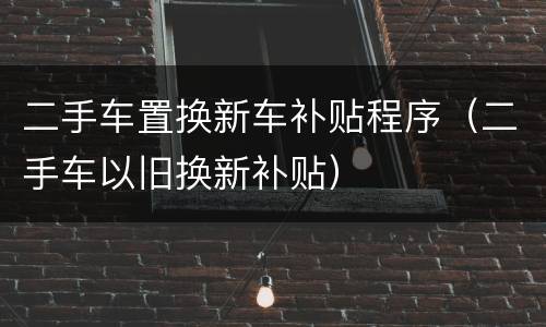 二手车置换新车补贴程序（二手车以旧换新补贴）
