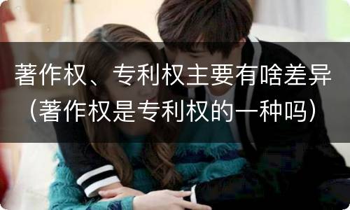 著作权、专利权主要有啥差异（著作权是专利权的一种吗）