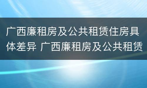 广西廉租房及公共租赁住房具体差异 广西廉租房及公共租赁住房具体差异有哪些
