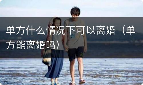 单方什么情况下可以离婚（单方能离婚吗）