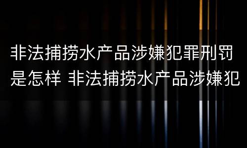非法捕捞水产品涉嫌犯罪刑罚是怎样 非法捕捞水产品涉嫌犯罪刑罚是怎样处罚