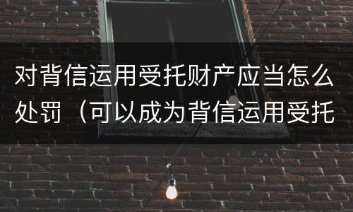 对背信运用受托财产应当怎么处罚（可以成为背信运用受托财产罪犯罪主体的）