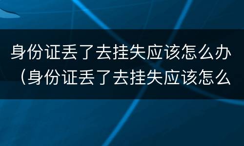 身份证丢了去挂失应该怎么办（身份证丢了去挂失应该怎么办呢）