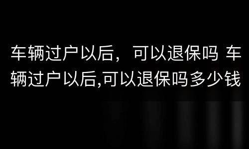 车辆过户以后，可以退保吗 车辆过户以后,可以退保吗多少钱