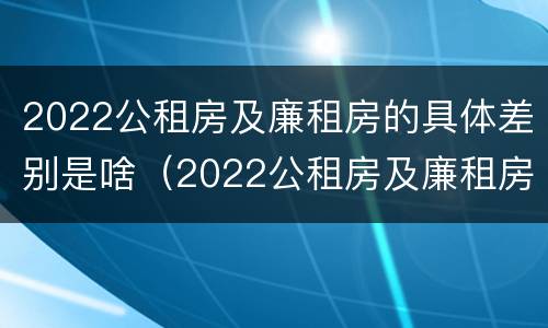 2022公租房及廉租房的具体差别是啥（2022公租房及廉租房的具体差别是啥呀）
