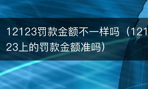 12123罚款金额不一样吗（12123上的罚款金额准吗）
