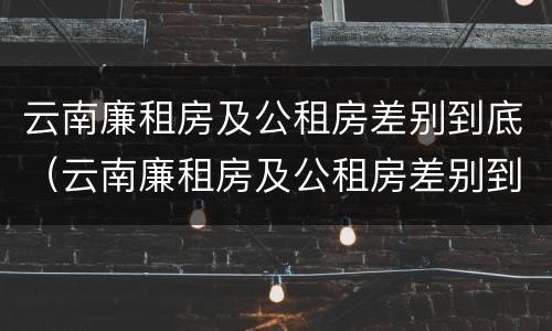 云南廉租房及公租房差别到底（云南廉租房及公租房差别到底大吗）