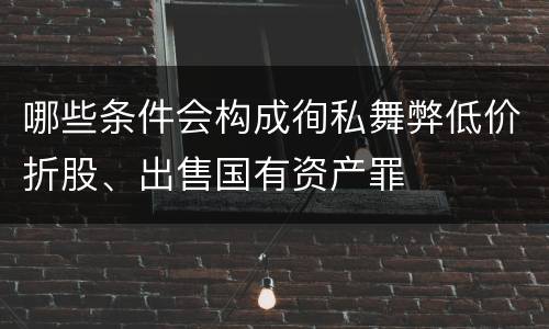 哪些条件会构成徇私舞弊低价折股、出售国有资产罪