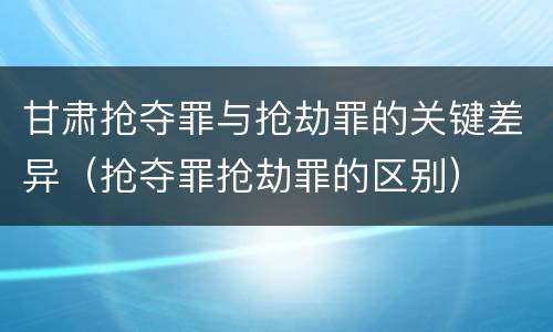 甘肃抢夺罪与抢劫罪的关键差异（抢夺罪抢劫罪的区别）