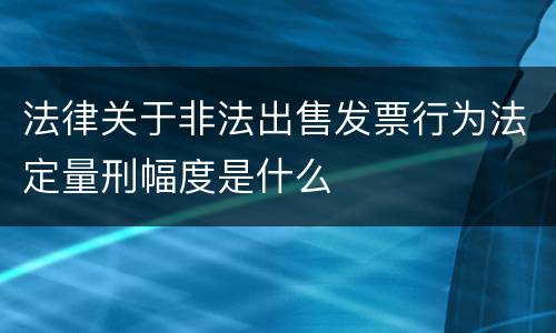 法律关于非法出售发票行为法定量刑幅度是什么