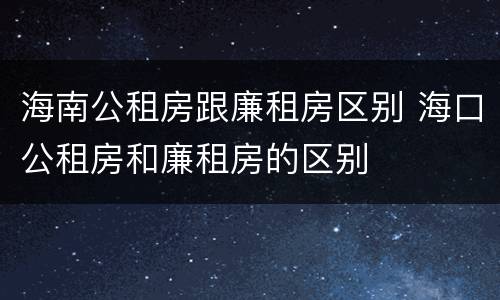 海南公租房跟廉租房区别 海口公租房和廉租房的区别