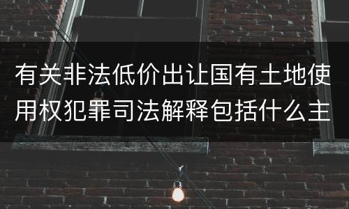 有关非法低价出让国有土地使用权犯罪司法解释包括什么主要内容