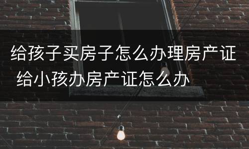 给孩子买房子怎么办理房产证 给小孩办房产证怎么办