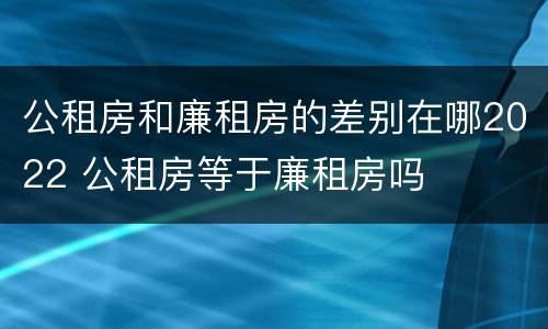 公租房和廉租房的差别在哪2022 公租房等于廉租房吗