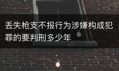 丢失枪支不报行为涉嫌构成犯罪的要判刑多少年