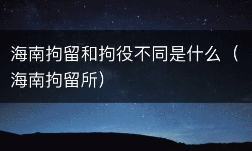 海南拘留和拘役不同是什么（海南拘留所）