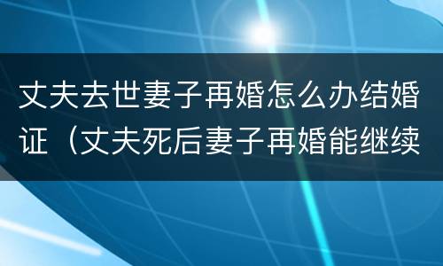 丈夫去世妻子再婚怎么办结婚证（丈夫死后妻子再婚能继续丈夫遗产吗）