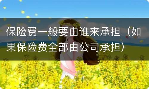 保险费一般要由谁来承担（如果保险费全部由公司承担）