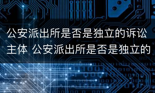 公安派出所是否是独立的诉讼主体 公安派出所是否是独立的诉讼主体机关