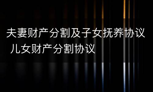 夫妻财产分割及子女抚养协议 儿女财产分割协议