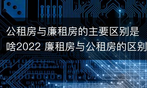 公租房与廉租房的主要区别是啥2022 廉租房与公租房的区别是什么