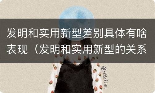 发明和实用新型差别具体有啥表现（发明和实用新型的关系）