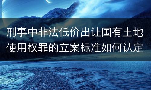刑事中非法低价出让国有土地使用权罪的立案标准如何认定