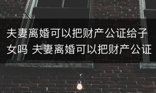 夫妻离婚可以把财产公证给子女吗 夫妻离婚可以把财产公证给子女吗