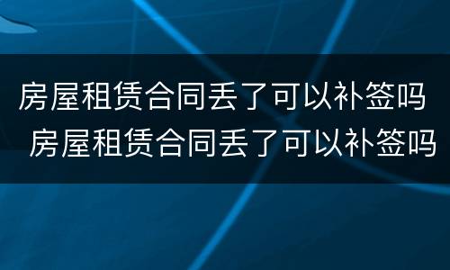 房屋租赁合同丢了可以补签吗 房屋租赁合同丢了可以补签吗要多少钱