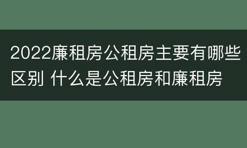 2022廉租房公租房主要有哪些区别 什么是公租房和廉租房