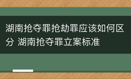 湖南抢夺罪抢劫罪应该如何区分 湖南抢夺罪立案标准