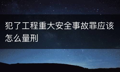 犯了工程重大安全事故罪应该怎么量刑