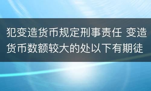 犯变造货币规定刑事责任 变造货币数额较大的处以下有期徒刑