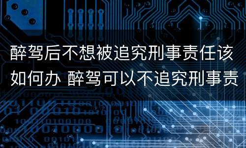醉驾后不想被追究刑事责任该如何办 醉驾可以不追究刑事责任吗