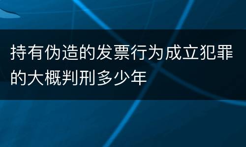 持有伪造的发票行为成立犯罪的大概判刑多少年