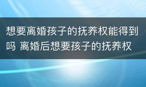想要离婚孩子的抚养权能得到吗 离婚后想要孩子的抚养权