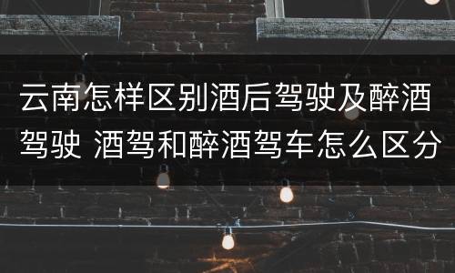 云南怎样区别酒后驾驶及醉酒驾驶 酒驾和醉酒驾车怎么区分
