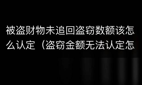 被盗财物未追回盗窃数额该怎么认定（盗窃金额无法认定怎么处理）