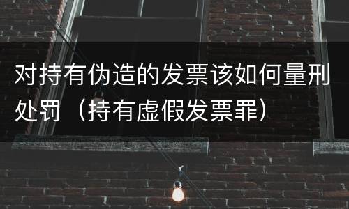 对持有伪造的发票该如何量刑处罚（持有虚假发票罪）