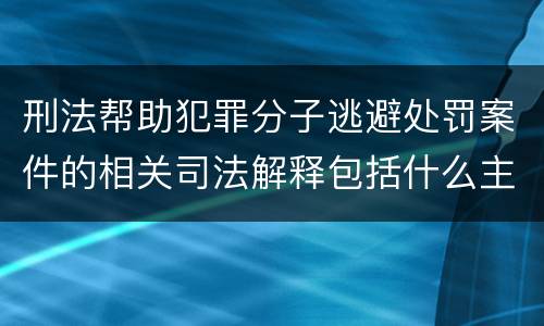 刑法帮助犯罪分子逃避处罚案件的相关司法解释包括什么主要内容