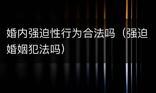 婚内强迫性行为合法吗（强迫婚姻犯法吗）