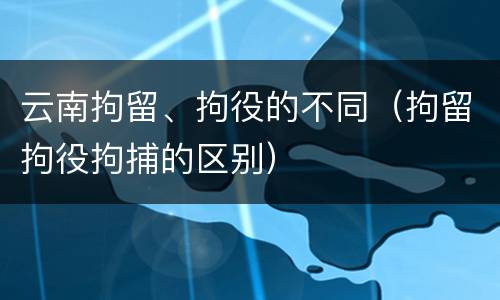 云南拘留、拘役的不同（拘留拘役拘捕的区别）