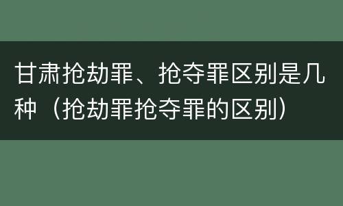 甘肃抢劫罪、抢夺罪区别是几种（抢劫罪抢夺罪的区别）