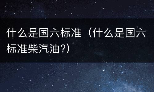 什么是国六标准（什么是国六标准柴汽油?）