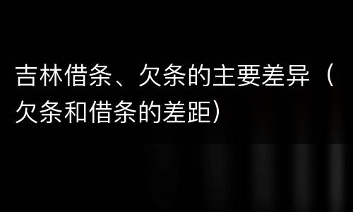 吉林借条、欠条的主要差异（欠条和借条的差距）