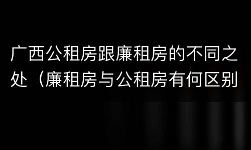 广西公租房跟廉租房的不同之处（廉租房与公租房有何区别）