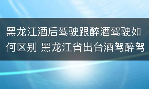 黑龙江酒后驾驶跟醉酒驾驶如何区别 黑龙江省出台酒驾醉驾