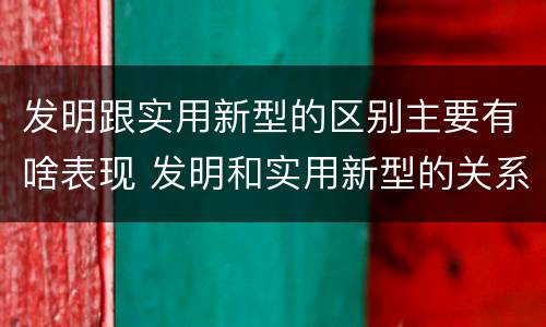发明跟实用新型的区别主要有啥表现 发明和实用新型的关系