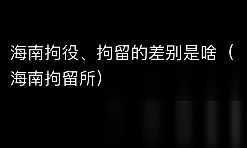 海南拘役、拘留的差别是啥（海南拘留所）