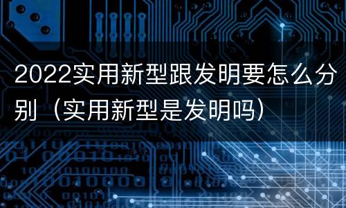 2022实用新型跟发明要怎么分别（实用新型是发明吗）